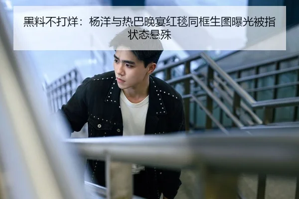 黑料不打烊：杨洋与热巴晚宴红毯同框生图曝光被指状态悬殊